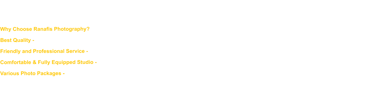 We believe that every special moment deserves to be captured perfectly. With years of experience in photography, we deliver high-quality photos that are both meaningful and aesthetically pleasing. Why Choose Ranafis Photography? Best Quality - We use state-of-the-art equipment and professional photography techniques to ensure every photo looks stunning. Friendly and Professional Service - Our team is ready to assist you with full hospitality, from the photo shoot to the final result. Comfortable & Fully Equipped Studio - Our studio is designed to provide maximum comfort, with a variety of background options and the best lighting. Various Photo Packages - From family photos, graduations, pre-weddings, to product photos, we provide services that suit your needs. Don't let precious moments pass you by! Schedule your photoshoot now and capture beautiful memories with Ranafis Photography.