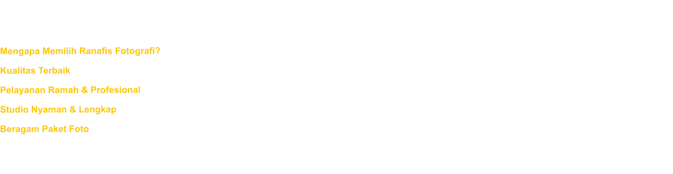 Kami percaya bahwa setiap momen istimewa layak diabadikan dengan sempurna. Dengan pengalaman bertahun-tahun dalam dunia fotografi, kami menghadirkan hasil foto berkualitas tinggi yang penuh makna dan estetika. Mengapa Memilih Ranafis Fotografi? Kualitas Terbaik - Kami menggunakan peralatan canggih dan teknik fotografi profesional untuk memastikan setiap foto tampak menawan. Pelayanan Ramah & Profesional - Tim kami siap membantu Anda dengan penuh keramahan, dari sesi pemotretan hingga hasil akhir. Studio Nyaman & Lengkap - Studio kami dirancang untuk memberikan kenyamanan maksimal, dengan berbagai pilihan latar belakang dan pencahayaan terbaik. Beragam Paket Foto - Dari foto keluarga, wisuda, prewedding, hingga foto produk, kami menyediakan layanan yang sesuai dengan kebutuhan Anda. Jangan biarkan momen berharga berlalu saja! Jadwalkan sesi pemotretan Anda sekarang dan abadikan kenangan indah bersama Ranafis Fotografi